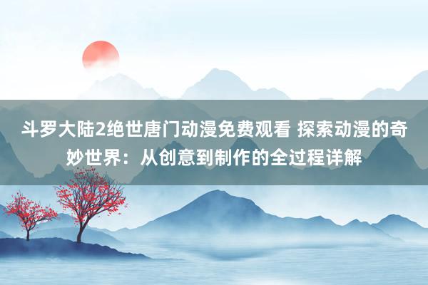 斗罗大陆2绝世唐门动漫免费观看 探索动漫的奇妙世界：从创意到制作的全过程详解