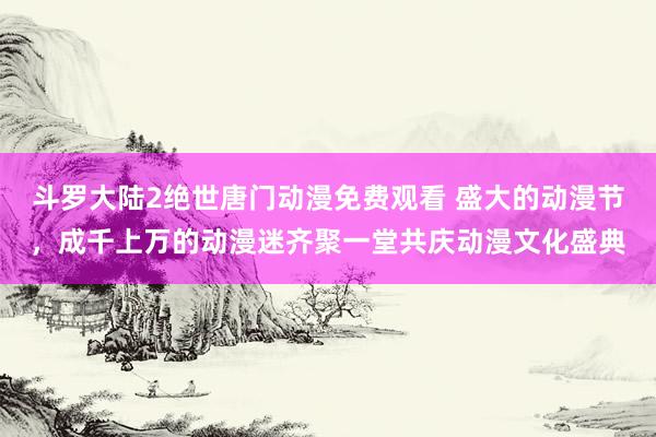 斗罗大陆2绝世唐门动漫免费观看 盛大的动漫节，成千上万的动漫迷齐聚一堂共庆动漫文化盛典