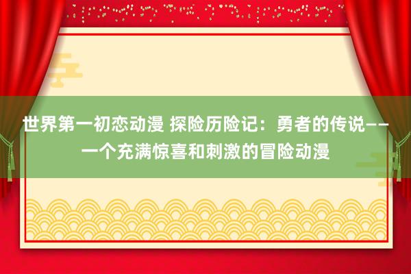 世界第一初恋动漫 探险历险记：勇者的传说——一个充满惊喜和刺激的冒险动漫