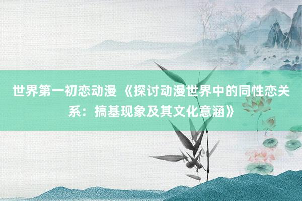 世界第一初恋动漫 《探讨动漫世界中的同性恋关系：搞基现象及其文化意涵》