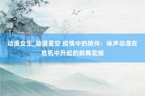 动漫女生_动漫星空 疫情中的陪伴：咏声动漫在危机中升起的鼓舞震撼