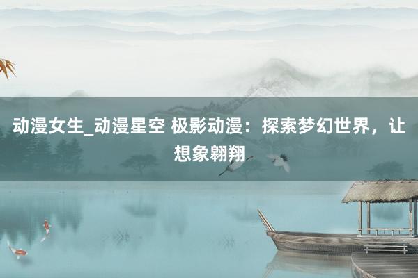 动漫女生_动漫星空 极影动漫：探索梦幻世界，让想象翱翔