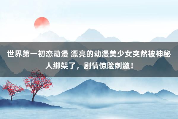 世界第一初恋动漫 漂亮的动漫美少女突然被神秘人绑架了，剧情惊险刺激！