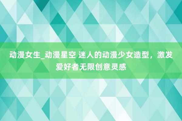 动漫女生_动漫星空 迷人的动漫少女造型，激发爱好者无限创意灵感