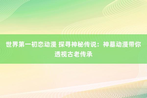 世界第一初恋动漫 探寻神秘传说：神墓动漫带你透视古老传承
