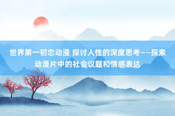 世界第一初恋动漫 探讨人性的深度思考——探索动漫片中的社会议题和情感表达