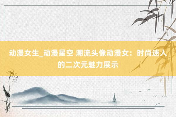 动漫女生_动漫星空 潮流头像动漫女：时尚迷人的二次元魅力展示