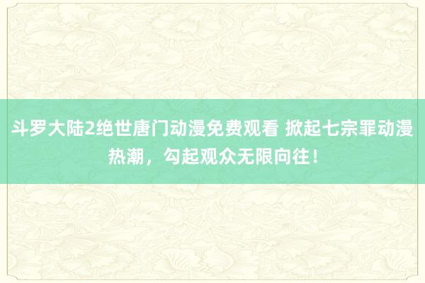 斗罗大陆2绝世唐门动漫免费观看 掀起七宗罪动漫热潮，勾起观众无限向往！