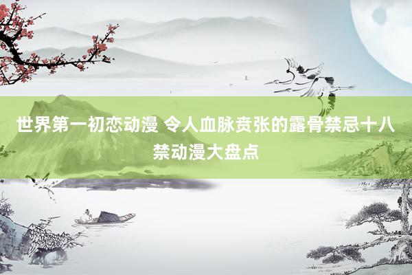 世界第一初恋动漫 令人血脉贲张的露骨禁忌十八禁动漫大盘点