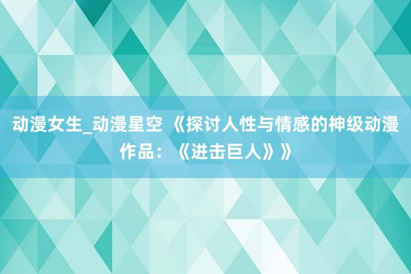 动漫女生_动漫星空 《探讨人性与情感的神级动漫作品：《进击巨人》》
