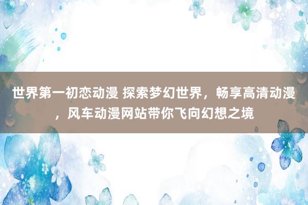 世界第一初恋动漫 探索梦幻世界，畅享高清动漫，风车动漫网站带你飞向幻想之境