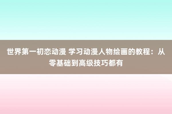 世界第一初恋动漫 学习动漫人物绘画的教程：从零基础到高级技巧都有