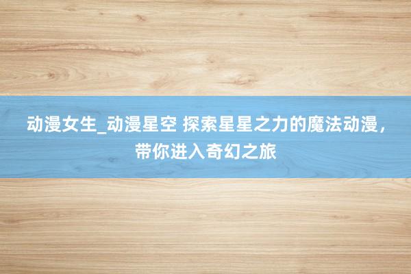 动漫女生_动漫星空 探索星星之力的魔法动漫，带你进入奇幻之旅