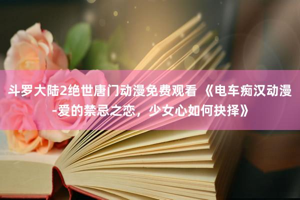斗罗大陆2绝世唐门动漫免费观看 《电车痴汉动漫-爱的禁忌之恋，少女心如何抉择》