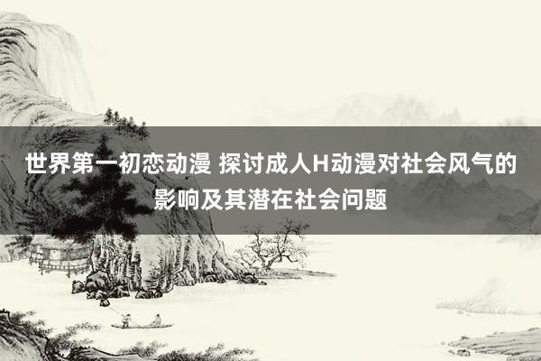 世界第一初恋动漫 探讨成人H动漫对社会风气的影响及其潜在社会问题