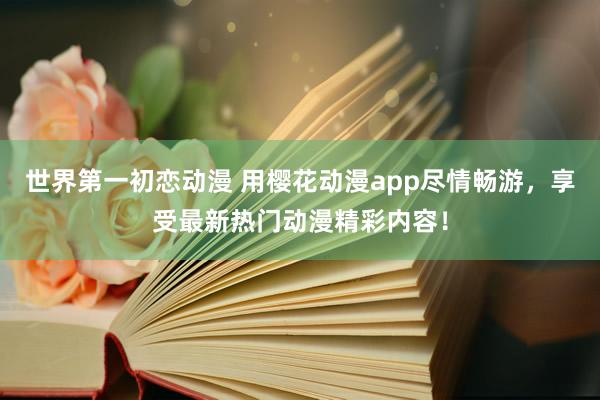 世界第一初恋动漫 用樱花动漫app尽情畅游，享受最新热门动漫精彩内容！