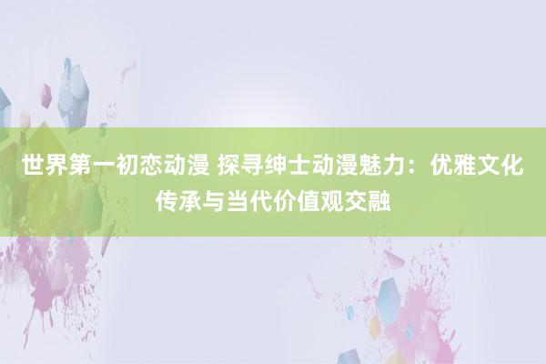 世界第一初恋动漫 探寻绅士动漫魅力：优雅文化传承与当代价值观交融