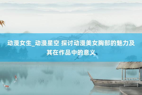 动漫女生_动漫星空 探讨动漫美女胸部的魅力及其在作品中的意义