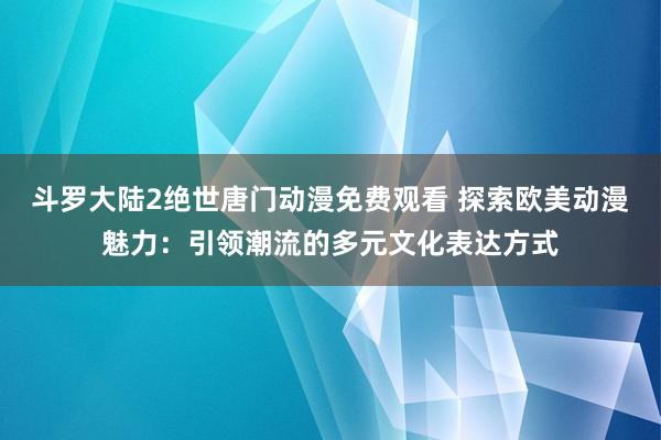 斗罗大陆2绝世唐门动漫免费观看 探索欧美动漫魅力：引领潮流的多元文化表达方式
