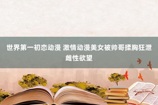 世界第一初恋动漫 激情动漫美女被帅哥揉胸狂泄雌性欲望