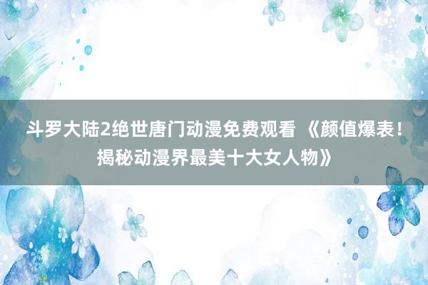 斗罗大陆2绝世唐门动漫免费观看 《颜值爆表！揭秘动漫界最美十大女人物》