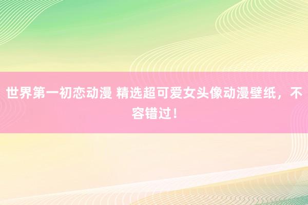 世界第一初恋动漫 精选超可爱女头像动漫壁纸，不容错过！
