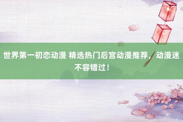 世界第一初恋动漫 精选热门后宫动漫推荐，动漫迷不容错过！