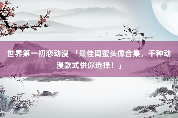 世界第一初恋动漫 「最佳闺蜜头像合集，千种动漫款式供你选择！」