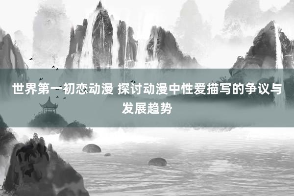 世界第一初恋动漫 探讨动漫中性爱描写的争议与发展趋势