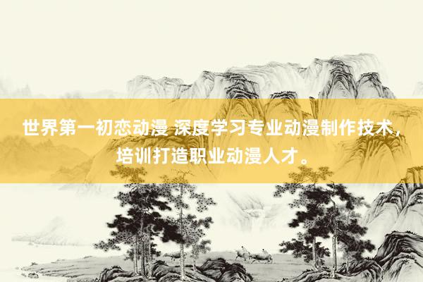 世界第一初恋动漫 深度学习专业动漫制作技术，培训打造职业动漫人才。