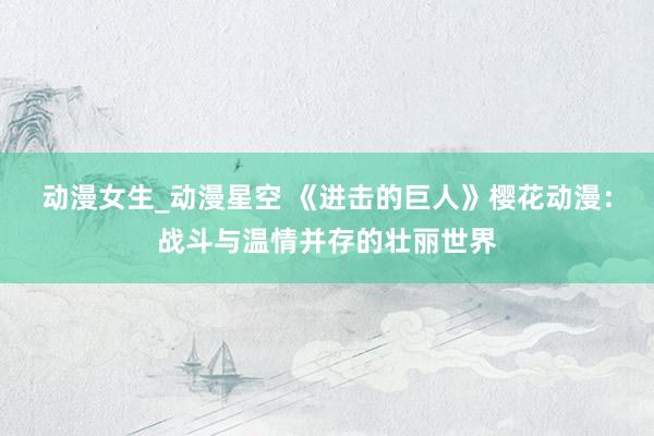 动漫女生_动漫星空 《进击的巨人》樱花动漫：战斗与温情并存的壮丽世界