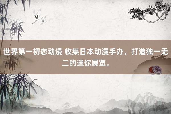 世界第一初恋动漫 收集日本动漫手办，打造独一无二的迷你展览。
