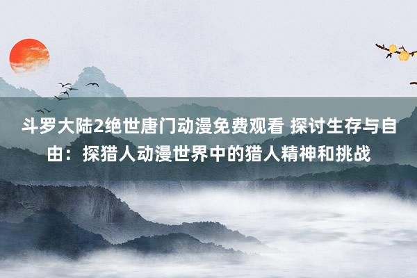斗罗大陆2绝世唐门动漫免费观看 探讨生存与自由：探猎人动漫世界中的猎人精神和挑战