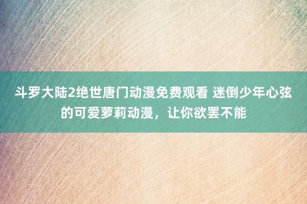 斗罗大陆2绝世唐门动漫免费观看 迷倒少年心弦的可爱萝莉动漫，让你欲罢不能