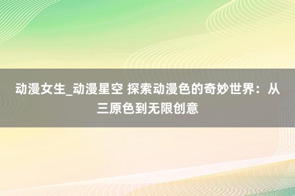 动漫女生_动漫星空 探索动漫色的奇妙世界：从三原色到无限创意