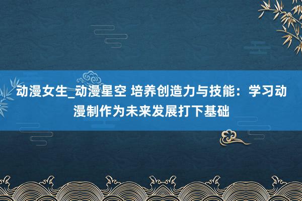 动漫女生_动漫星空 培养创造力与技能：学习动漫制作为未来发展打下基础