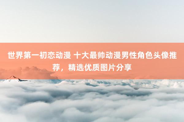 世界第一初恋动漫 十大最帅动漫男性角色头像推荐，精选优质图片分享