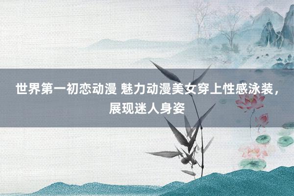 世界第一初恋动漫 魅力动漫美女穿上性感泳装，展现迷人身姿