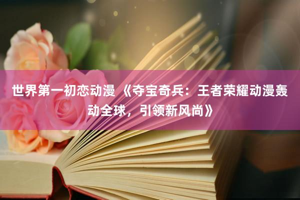 世界第一初恋动漫 《夺宝奇兵：王者荣耀动漫轰动全球，引领新风尚》