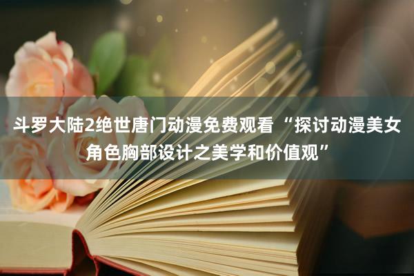 斗罗大陆2绝世唐门动漫免费观看 “探讨动漫美女角色胸部设计之美学和价值观”