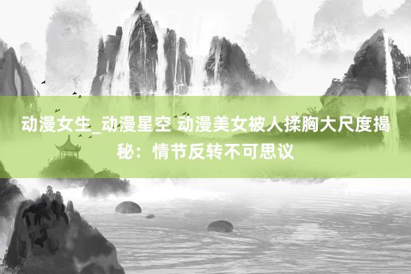 动漫女生_动漫星空 动漫美女被人揉胸大尺度揭秘：情节反转不可思议
