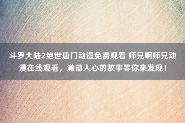 斗罗大陆2绝世唐门动漫免费观看 师兄啊师兄动漫在线观看，激动人心的故事等你来发现！