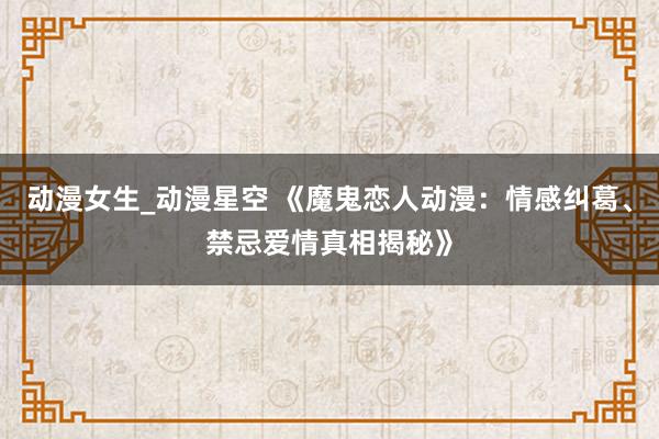 动漫女生_动漫星空 《魔鬼恋人动漫：情感纠葛、禁忌爱情真相揭秘》