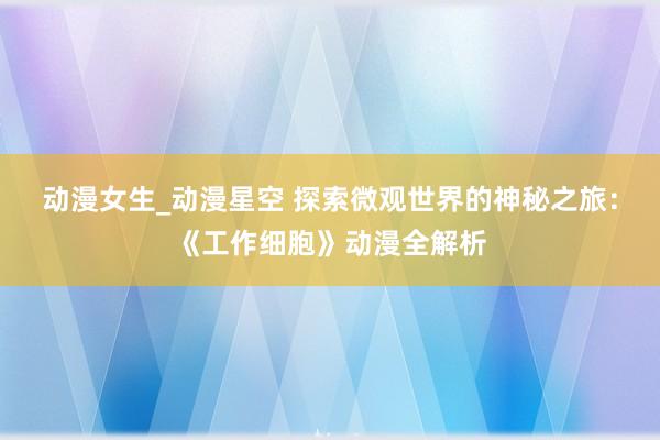动漫女生_动漫星空 探索微观世界的神秘之旅：《工作细胞》动漫全解析