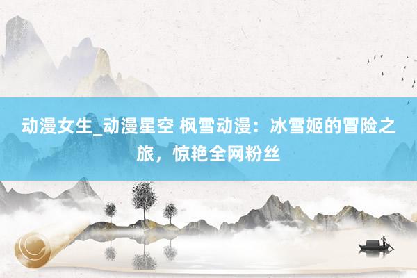 动漫女生_动漫星空 枫雪动漫：冰雪姬的冒险之旅，惊艳全网粉丝