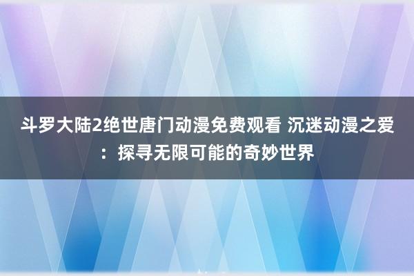 斗罗大陆2绝世唐门动漫免费观看 沉迷动漫之爱：探寻无限可能的奇妙世界