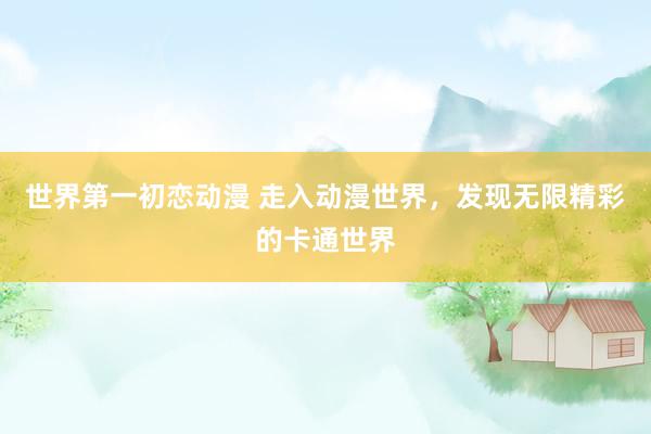 世界第一初恋动漫 走入动漫世界，发现无限精彩的卡通世界