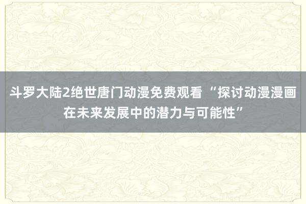 斗罗大陆2绝世唐门动漫免费观看 “探讨动漫漫画在未来发展中的潜力与可能性”