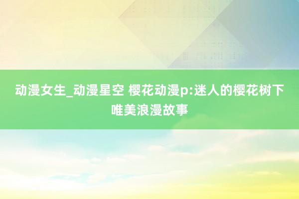 动漫女生_动漫星空 樱花动漫p:迷人的樱花树下唯美浪漫故事