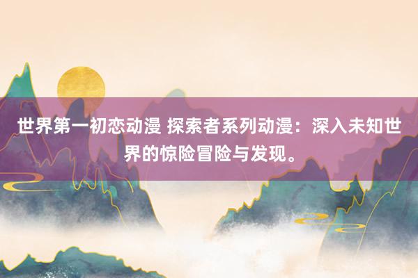世界第一初恋动漫 探索者系列动漫：深入未知世界的惊险冒险与发现。